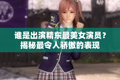 誰是出演精東最美女演員？揭秘最令人驕傲的表現(xiàn)