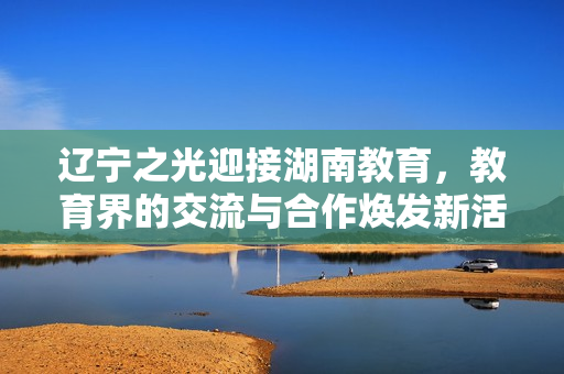 遼寧之光迎接湖南教育，教育界的交流與合作煥發(fā)新活力