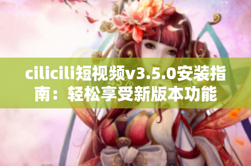 cilicili短視頻v3.5.0安裝指南：輕松享受新版本功能