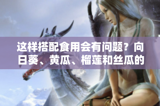 這樣搭配食用會有問題？向日葵、黃瓜、榴蓮和絲瓜的混合吃法具體如何？