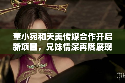 董小宛和天美傳媒合作開啟新項(xiàng)目，兄妹情深再度展現(xiàn)