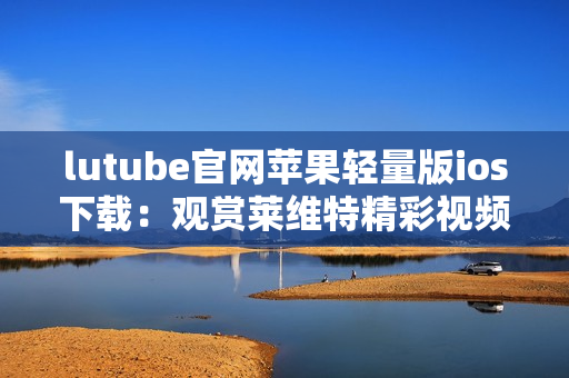lutube官網(wǎng)蘋果輕量版ios下載：觀賞萊維特精彩視頻的最佳移動(dòng)方式