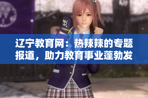 遼寧教育網(wǎng)：熱辣辣的專題報(bào)道，助力教育事業(yè)蓬勃發(fā)展