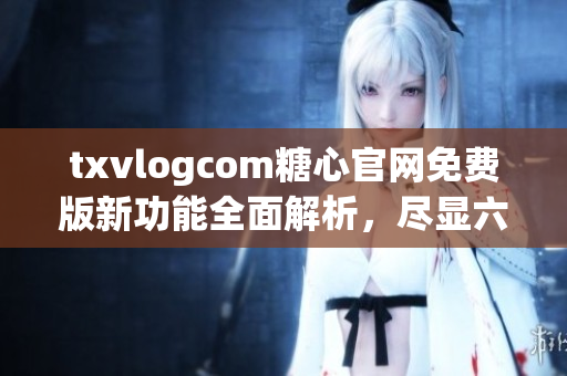 txvlogcom糖心官網(wǎng)免費(fèi)版新功能全面解析，盡顯六大亮點(diǎn)