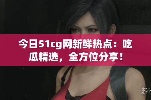 今日51cg網(wǎng)新鮮熱點：吃瓜精選，全方位分享！