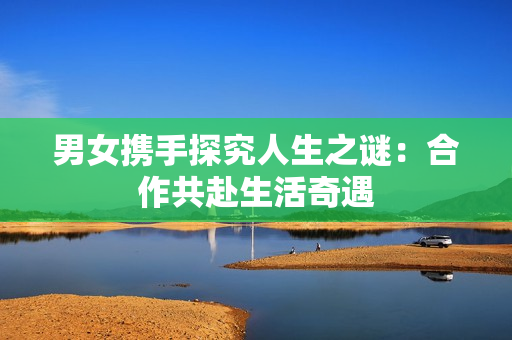 男女?dāng)y手探究人生之謎：合作共赴生活奇遇