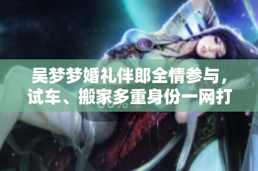 吳夢夢婚禮伴郎全情參與，試車、搬家多重身份一網(wǎng)打盡