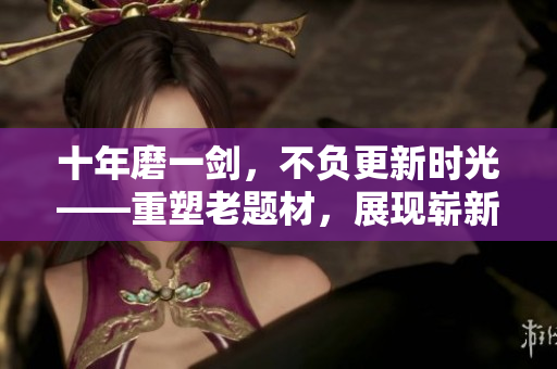 十年磨一劍，不負更新時光——重塑老題材，展現(xiàn)嶄新內(nèi)容