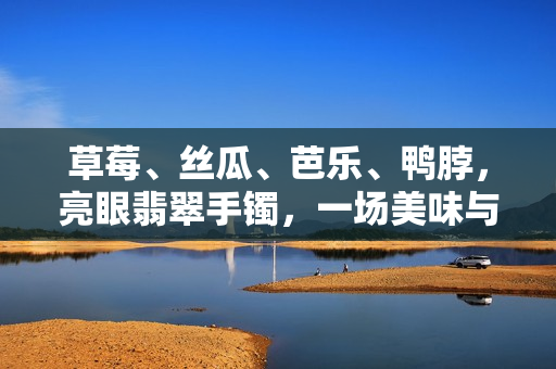 草莓、絲瓜、芭樂、鴨脖，亮眼翡翠手鐲，一場美味與珍寶的邂逅