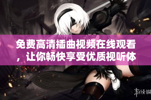 免費高清插曲視頻在線觀看，讓你暢快享受優(yōu)質(zhì)視聽體驗