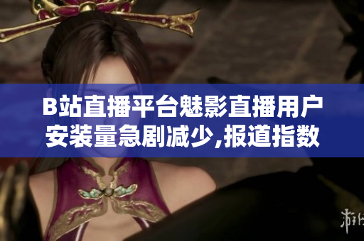B站直播平臺魅影直播用戶安裝量急劇減少,報(bào)道指數(shù)下滑嚴(yán)重