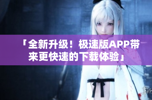 「全新升級！極速版APP帶來更快速的下載體驗(yàn)」