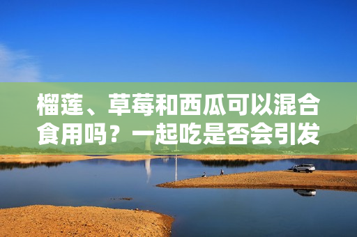 榴蓮、草莓和西瓜可以混合食用嗎？一起吃是否會(huì)引發(fā)身體不適？