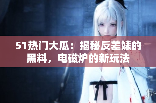 51熱門大瓜：揭秘反差婊的黑料，電磁爐的新玩法
