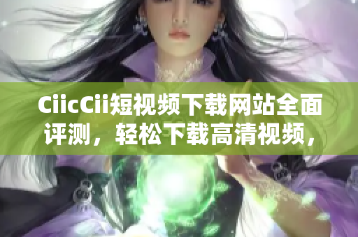 CiicCii短視頻下載網站全面評測，輕松下載高清視頻，支持多種格式轉換