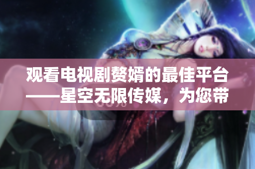 觀看電視劇贅婿的最佳平臺——星空無限傳媒，為您帶來精彩劇集！