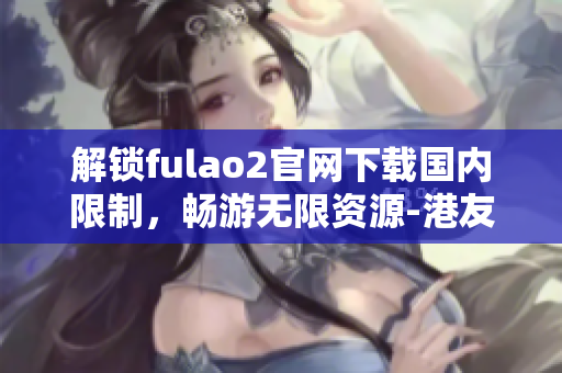 解鎖fulao2官網(wǎng)下載國內(nèi)限制，暢游無限資源-港友獨(dú)家提供
