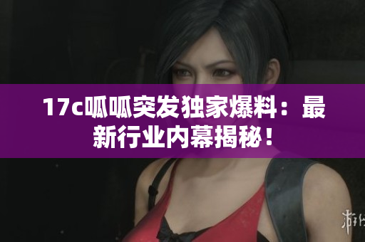 17c呱呱突發(fā)獨(dú)家爆料：最新行業(yè)內(nèi)幕揭秘！