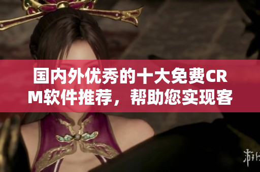 國(guó)內(nèi)外優(yōu)秀的十大免費(fèi)CRM軟件推薦，幫助您實(shí)現(xiàn)客戶關(guān)系管理