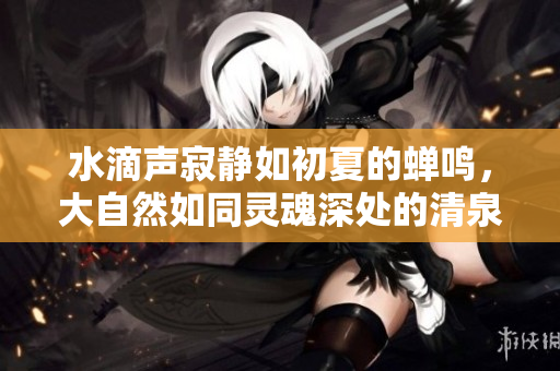 水滴聲寂靜如初夏的蟬鳴，大自然如同靈魂深處的清泉源頭
