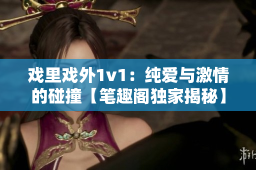 戲里戲外1v1：純愛與激情的碰撞【筆趣閣獨(dú)家揭秘】