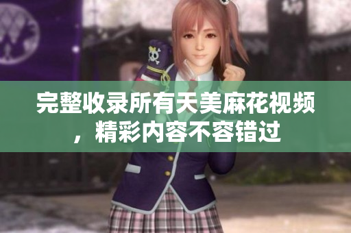 完整收錄所有天美麻花視頻，精彩內(nèi)容不容錯過