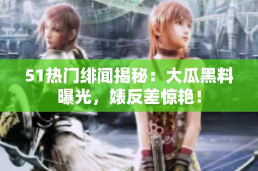 51熱門緋聞揭秘：大瓜黑料曝光，婊反差驚艷！
