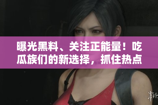 曝光黑料、關(guān)注正能量！吃瓜族們的新選擇，抓住熱點(diǎn)、分享溫暖。