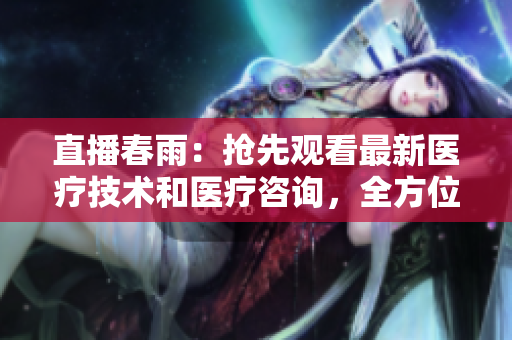 直播春雨：搶先觀看最新醫(yī)療技術(shù)和醫(yī)療咨詢(xún)，全方位健康指導(dǎo)