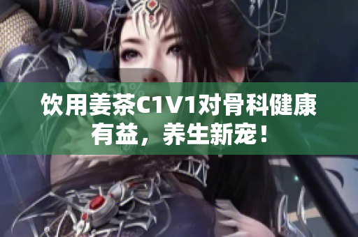 飲用姜茶C1V1對骨科健康有益，養(yǎng)生新寵！