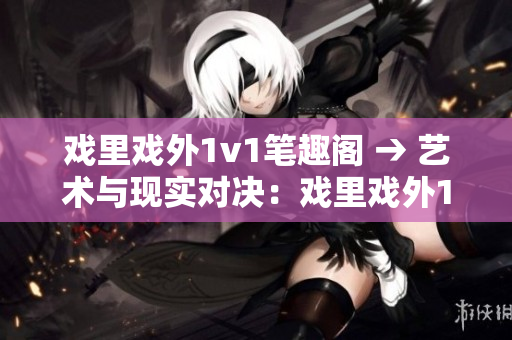戲里戲外1v1筆趣閣 → 藝術(shù)與現(xiàn)實對決：戲里戲外1v1重燃書香熱情