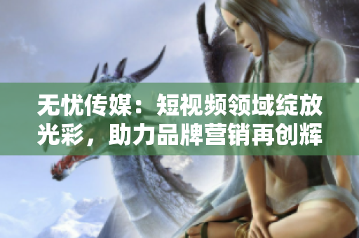 無憂傳媒：短視頻領(lǐng)域綻放光彩，助力品牌營銷再創(chuàng)輝煌