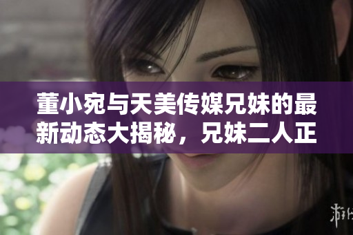 董小宛與天美傳媒兄妹的最新動(dòng)態(tài)大揭秘，兄妹二人正在忙碌中做什么？