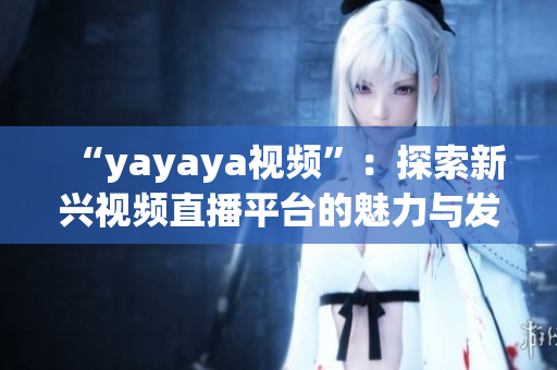 “yayaya視頻”：探索新興視頻直播平臺的魅力與發(fā)展趨勢