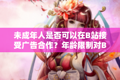 未成年人是否可以在B站接受廣告合作？年齡限制對B站接廣告有何影響？