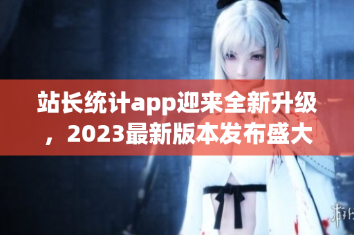 站長(zhǎng)統(tǒng)計(jì)app迎來全新升級(jí)，2023最新版本發(fā)布盛大，功能全面升級(jí)讓用戶體驗(yàn)更佳