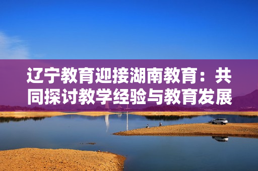 遼寧教育迎接湖南教育：共同探討教學(xué)經(jīng)驗(yàn)與教育發(fā)展