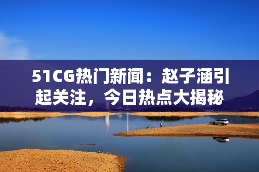 51CG熱門新聞：趙子涵引起關(guān)注，今日熱點大揭秘