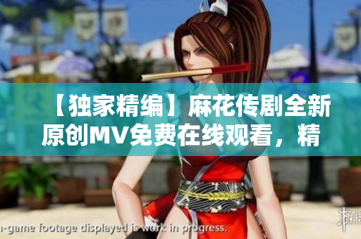 【獨家精編】麻花傳劇全新原創(chuàng)MV免費在線觀看，精彩呈現(xiàn)！