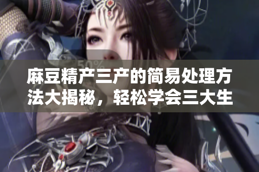 麻豆精產(chǎn)三產(chǎn)的簡易處理方法大揭秘，輕松學(xué)會(huì)三大生產(chǎn)技巧