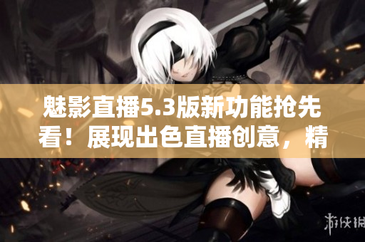 魅影直播5.3版新功能搶先看！展現(xiàn)出色直播創(chuàng)意，精彩內(nèi)容盡收眼底