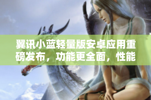 翼訊小藍(lán)輕量版安卓應(yīng)用重磅發(fā)布，功能更全面，性能更出眾