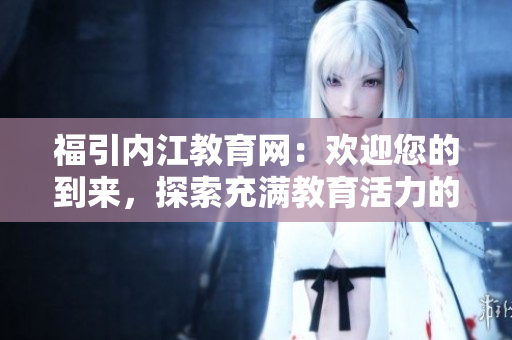 福引內(nèi)江教育網(wǎng)：歡迎您的到來(lái)，探索充滿教育活力的網(wǎng)絡(luò)世界