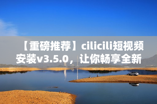 【重磅推薦】cilicili短視頻安裝v3.5.0，讓你暢享全新觀影體驗