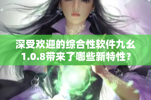 深受歡迎的綜合性軟件九幺1.0.8帶來了哪些新特性？