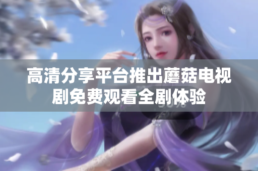 高清分享平臺推出蘑菇電視劇免費觀看全劇體驗