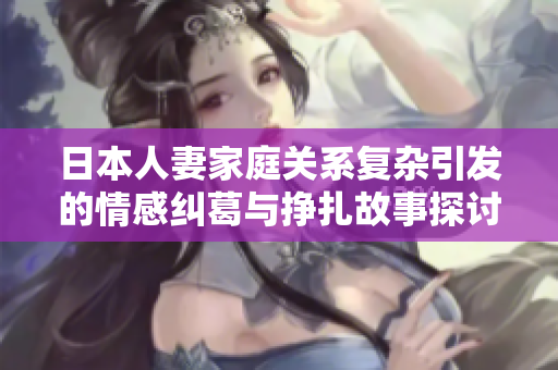 日本人妻家庭關系復雜引發(fā)的情感糾葛與掙扎故事探討