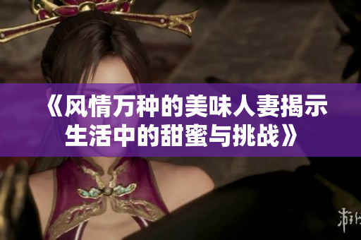 《風(fēng)情萬種的美味人妻揭示生活中的甜蜜與挑戰(zhàn)》