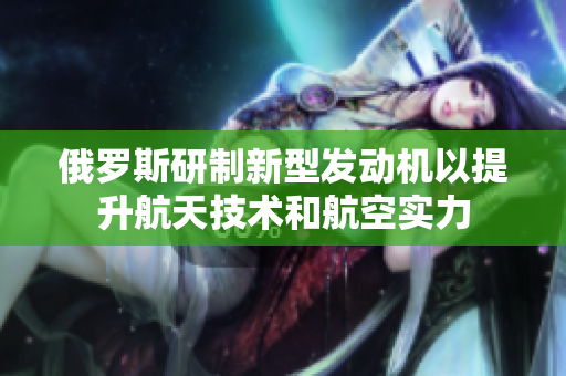 俄羅斯研制新型發(fā)動(dòng)機(jī)以提升航天技術(shù)和航空實(shí)力