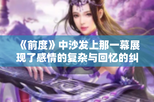 《前度》中沙發(fā)上那一幕展現(xiàn)了感情的復(fù)雜與回憶的糾葛